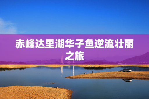 赤峰达里湖华子鱼逆流壮丽之旅