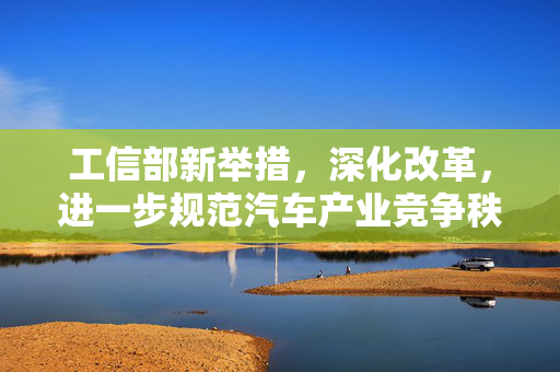 工信部新举措，深化改革，进一步规范汽车产业竞争秩序