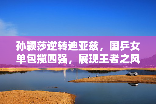 孙颖莎逆转迪亚兹，国乒女单包揽四强，展现王者之风