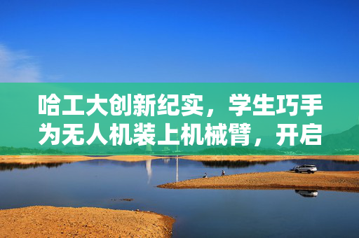 哈工大创新纪实，学生巧手为无人机装上机械臂，开启智能飞行新篇章