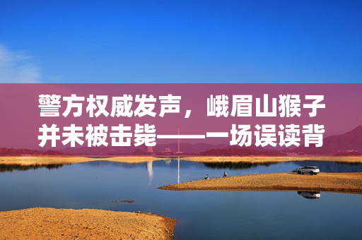 警方权威发声，峨眉山猴子并未被击毙——一场误读背后的真相揭秘