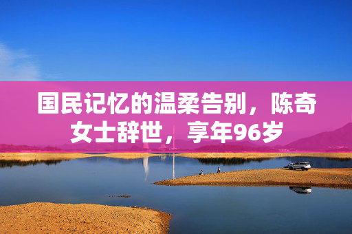 国民记忆的温柔告别，陈奇女士辞世，享年96岁