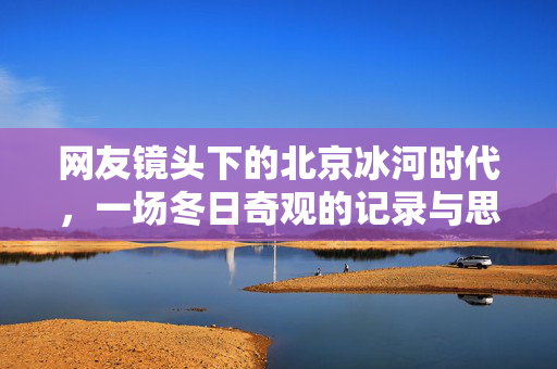 网友镜头下的北京冰河时代，一场冬日奇观的记录与思考
