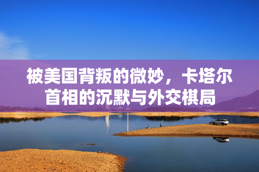 被美国背叛的微妙，卡塔尔首相的沉默与外交棋局