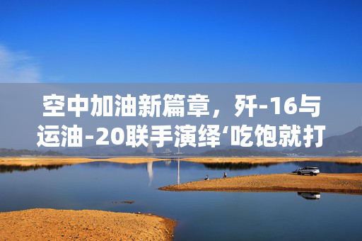 空中加油新篇章，歼-16与运油-20联手演绎‘吃饱就打’的实战哲学