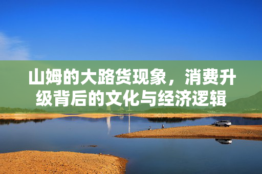 山姆的大路货现象，消费升级背后的文化与经济逻辑