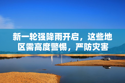 新一轮强降雨开启，这些地区需高度警惕，严防灾害