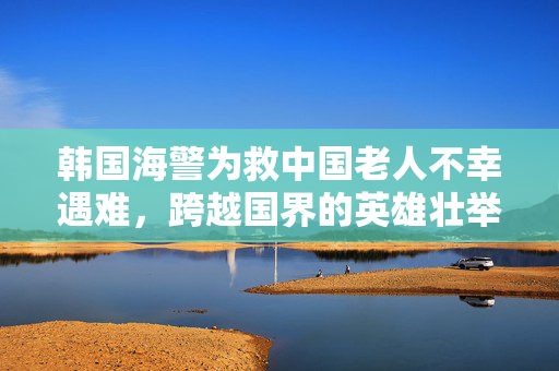 韩国海警为救中国老人不幸遇难，跨越国界的英雄壮举