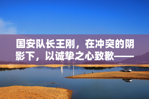 国安队长王刚，在冲突的阴影下，以诚挚之心致歉——重建信任与和谐的桥梁