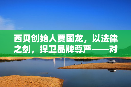 西贝创始人贾国龙，以法律之剑，捍卫品牌尊严——对罗永浩的起诉声明解析