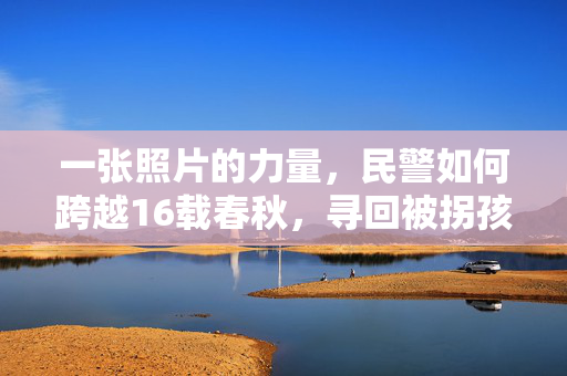 一张照片的力量，民警如何跨越16载春秋，寻回被拐孩子的奇迹之旅
