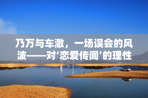 乃万与车澈，一场误会的风波——对‘恋爱传闻’的理性剖析与否认背后的思考