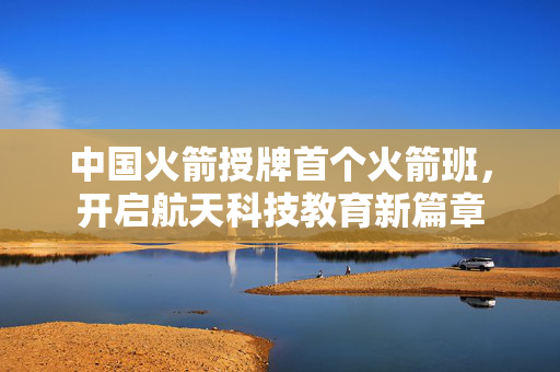 中国火箭授牌首个火箭班，开启航天科技教育新篇章