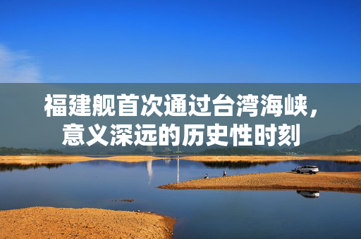 福建舰首次通过台湾海峡，意义深远的历史性时刻