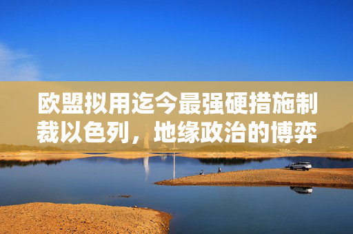 欧盟拟用迄今最强硬措施制裁以色列，地缘政治的博弈与挑战