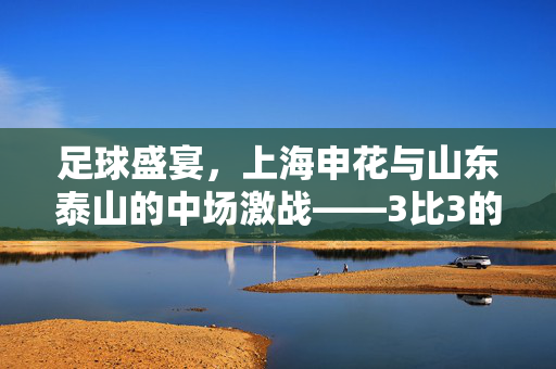 足球盛宴，上海申花与山东泰山的中场激战——3比3的经典对决