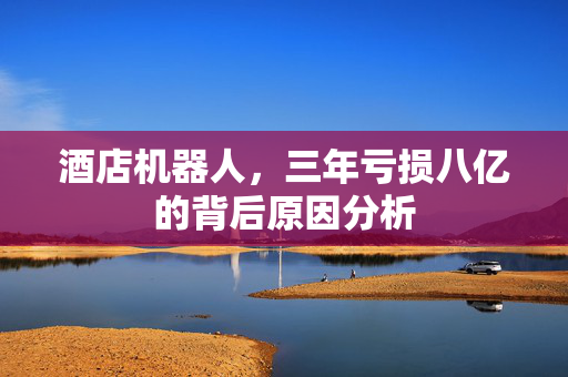 酒店机器人，三年亏损八亿的背后原因分析