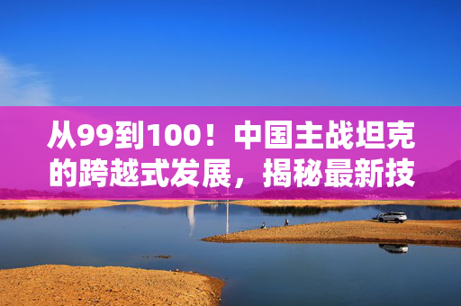 从99到100！中国主战坦克的跨越式发展，揭秘最新技术革新