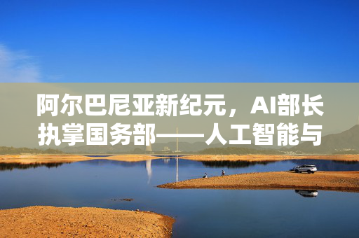 阿尔巴尼亚新纪元，AI部长执掌国务部——人工智能与国家治理的未来展望