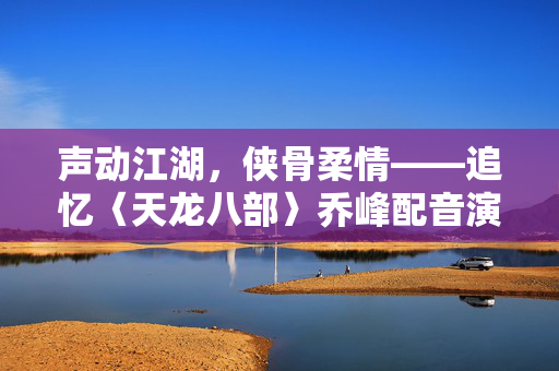 声动江湖，侠骨柔情——追忆〈天龙八部〉乔峰配音演员黄河先生