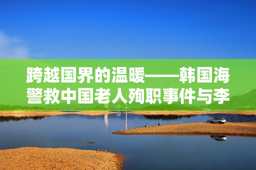 跨越国界的温暖——韩国海警救中国老人殉职事件与李在明的深情发声