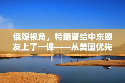 俄媒视角，特朗普给中东盟友上了一课——从美国优先到盟友优先的转变