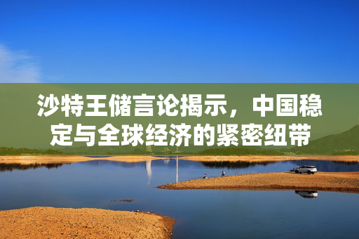沙特王储言论揭示，中国稳定与全球经济的紧密纽带