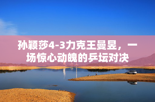 孙颖莎4-3力克王曼昱，一场惊心动魄的乒坛对决