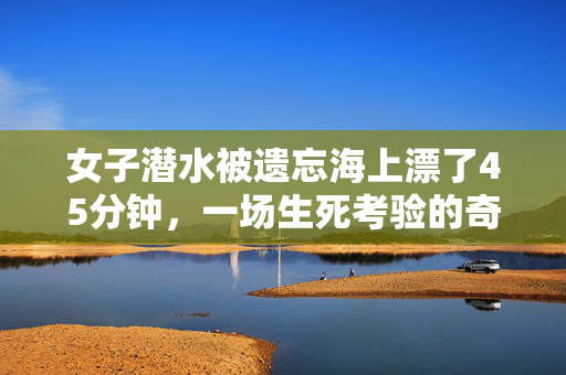 女子潜水被遗忘海上漂了45分钟，一场生死考验的奇迹
