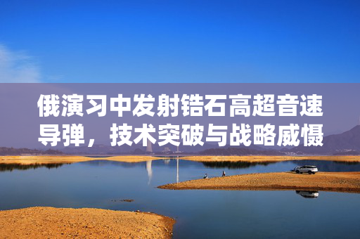 俄演习中发射锆石高超音速导弹，技术突破与战略威慑的双重展示