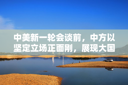 中美新一轮会谈前，中方以坚定立场正面刚，展现大国风范与智慧