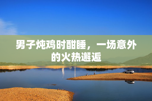 男子炖鸡时酣睡，一场意外的火热邂逅