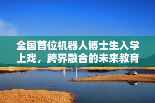 全国首位机器人博士生入学上戏，跨界融合的未来教育新篇章
