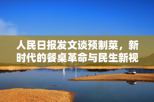 人民日报发文谈预制菜，新时代的餐桌革命与民生新视角