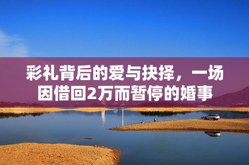 彩礼背后的爱与抉择，一场因借回2万而暂停的婚事