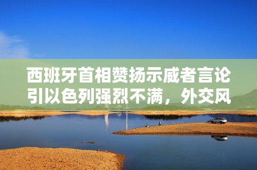 西班牙首相赞扬示威者言论引以色列强烈不满，外交风波背后的复杂关系与影响