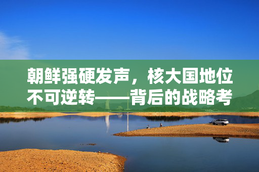 朝鲜强硬发声，核大国地位不可逆转——背后的战略考量与地缘政治影响