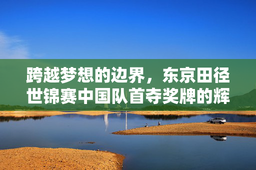 跨越梦想的边界，东京田径世锦赛中国队首夺奖牌的辉煌时刻
