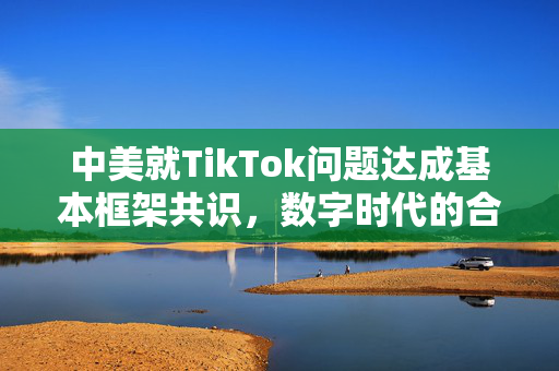 中美就TikTok问题达成基本框架共识，数字时代的合作与平衡