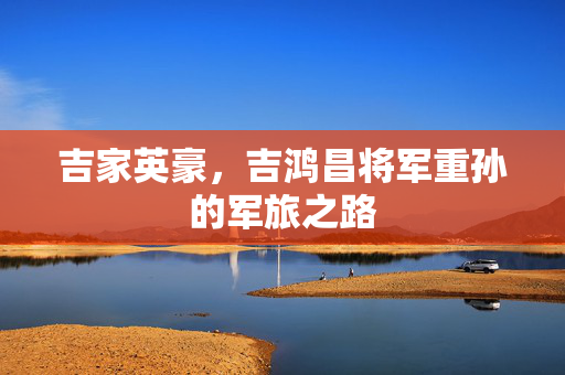 吉家英豪，吉鸿昌将军重孙的军旅之路