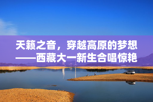 天籁之音，穿越高原的梦想——西藏大一新生合唱惊艳全网