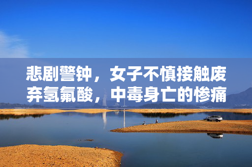 悲剧警钟，女子不慎接触废弃氢氟酸，中毒身亡的惨痛教训