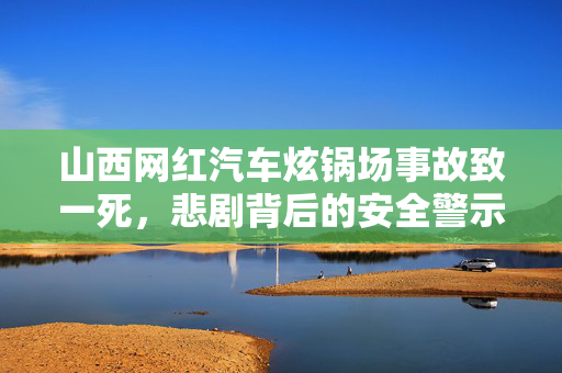 山西网红汽车炫锅场事故致一死，悲剧背后的安全警示
