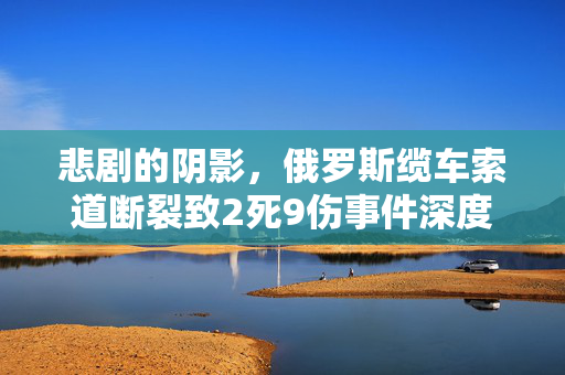 悲剧的阴影，俄罗斯缆车索道断裂致2死9伤事件深度剖析