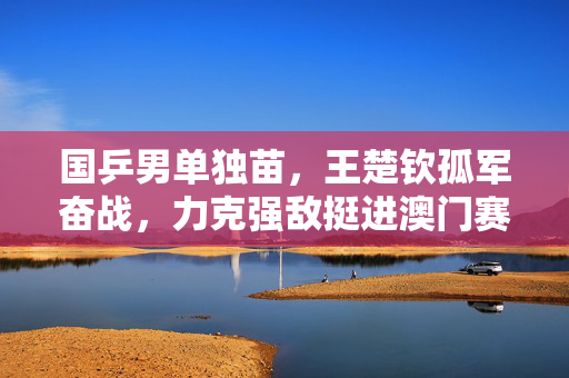 国乒男单独苗，王楚钦孤军奋战，力克强敌挺进澳门赛四强