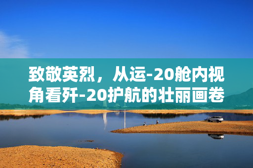 致敬英烈，从运-20舱内视角看歼-20护航的壮丽画卷