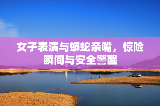 女子表演与蟒蛇亲嘴，惊险瞬间与安全警醒