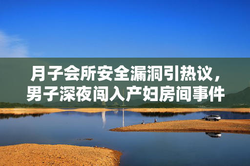 月子会所安全漏洞引热议，男子深夜闯入产妇房间事件的深度剖析与反思