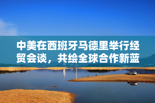 中美在西班牙马德里举行经贸会谈，共绘全球合作新蓝图