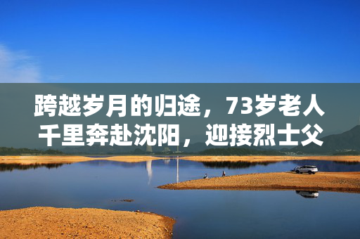 跨越岁月的归途，73岁老人千里奔赴沈阳，迎接烈士父亲魂归故土